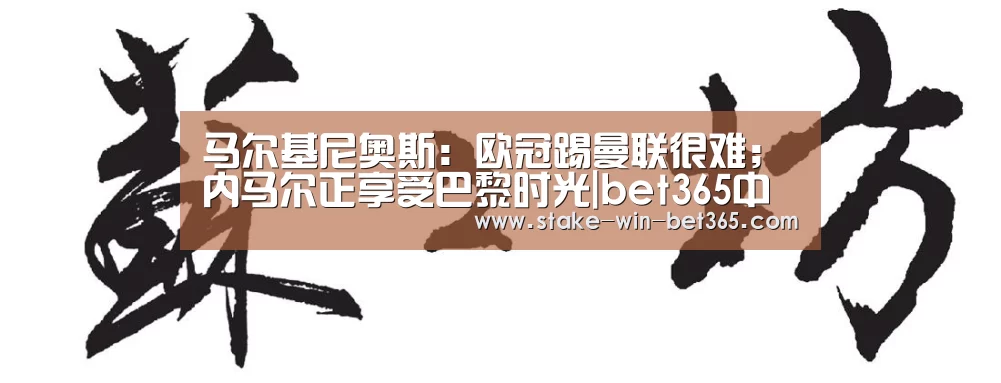 马尔基尼奥斯:欧冠踢曼联很难;内马尔正享受巴黎时光|bet365中文(图1) bet365官方入口